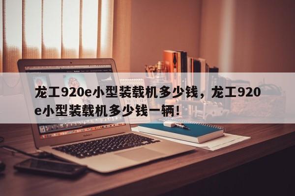 龍工920e小型裝載機(jī)多少錢，龍工920e小型裝載機(jī)多少錢一輛！