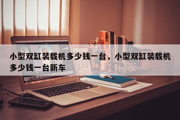 小型雙缸裝載機多少錢一臺，小型雙缸裝載機多少錢一臺新車
