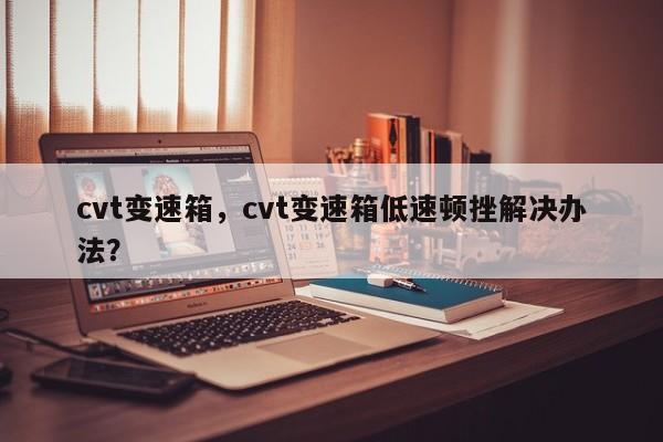 cvt變速箱，cvt變速箱低速頓挫解決辦法？