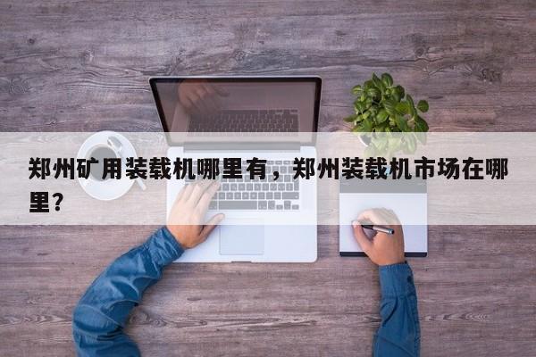 鄭州礦用裝載機哪里有，鄭州裝載機市場在哪里？