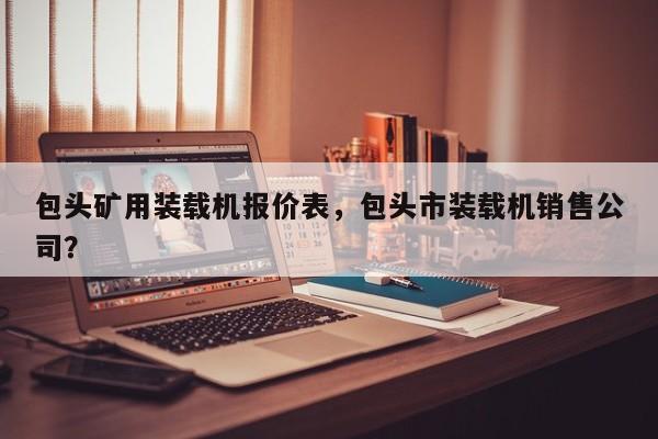 包頭礦用裝載機(jī)報(bào)價(jià)表，包頭市裝載機(jī)銷售公司？