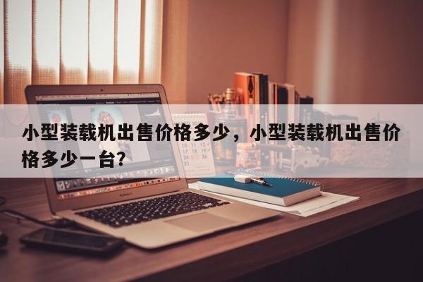 小型裝載機出售價格多少，小型裝載機出售價格多少一臺？