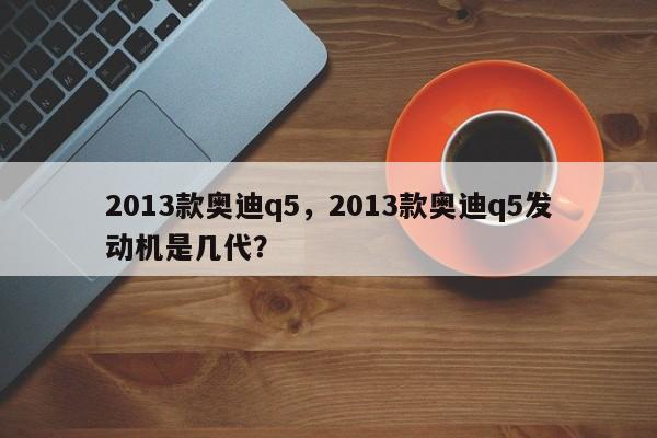 2013款奧迪q5，2013款奧迪q5發(fā)動機是幾代？
