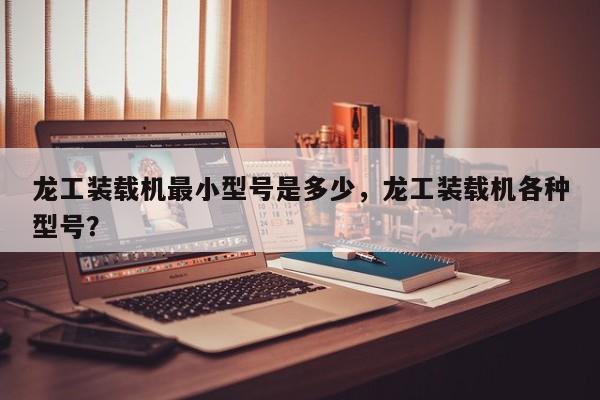 龍工裝載機(jī)最小型號(hào)是多少，龍工裝載機(jī)各種型號(hào)？