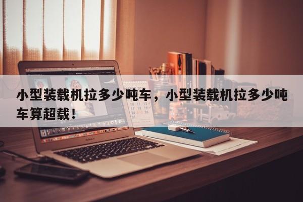 小型裝載機拉多少噸車，小型裝載機拉多少噸車算超載！