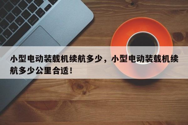 小型電動裝載機續(xù)航多少，小型電動裝載機續(xù)航多少公里合適！