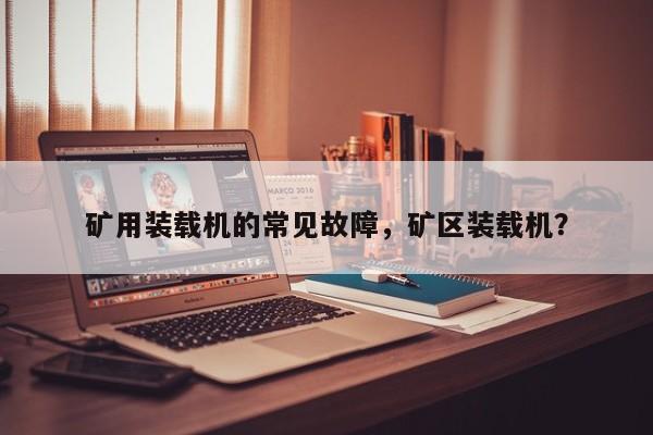 礦用裝載機的常見故障，礦區(qū)裝載機？