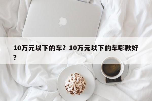 10萬元以下的車？10萬元以下的車哪款好？