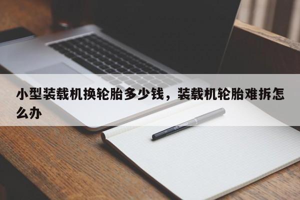 小型裝載機換輪胎多少錢，裝載機輪胎難拆怎么辦