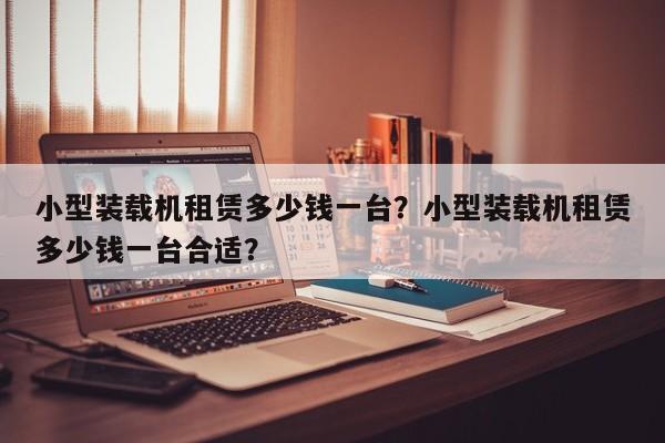 小型裝載機租賃多少錢一臺？小型裝載機租賃多少錢一臺合適？