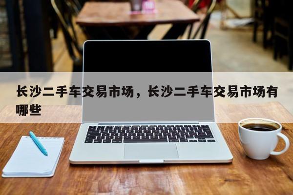 長沙二手車交易市場，長沙二手車交易市場有哪些