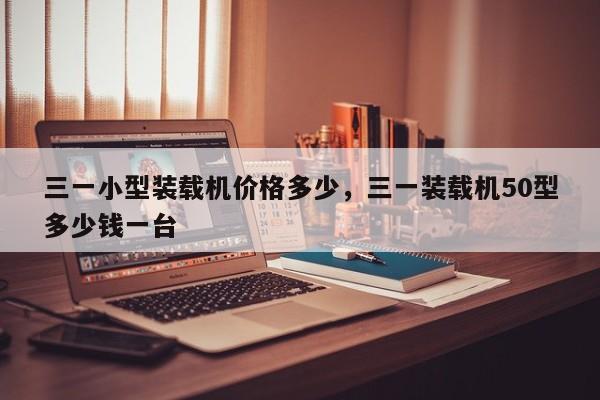 三一小型裝載機(jī)價(jià)格多少，三一裝載機(jī)50型多少錢一臺(tái)