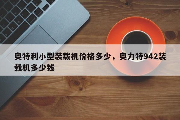 奧特利小型裝載機(jī)價(jià)格多少，奧力特942裝載機(jī)多少錢