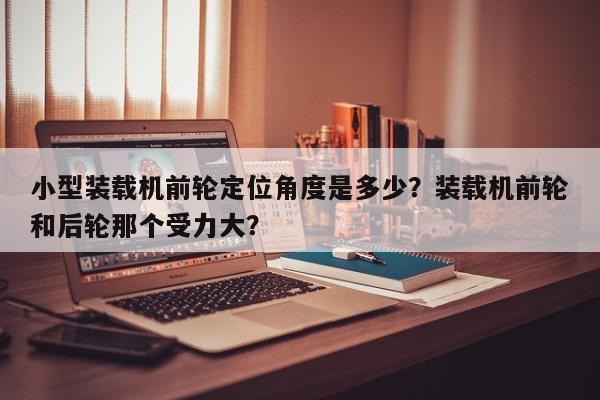 小型裝載機(jī)前輪定位角度是多少？裝載機(jī)前輪和后輪那個(gè)受力大？