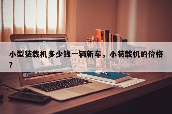 小型裝載機多少錢一輛新車，小裝載機的價格？