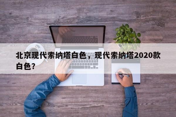 北京現(xiàn)代索納塔白色，現(xiàn)代索納塔2020款白色？