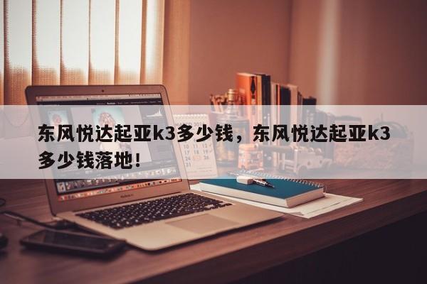 東風(fēng)悅達(dá)起亞k3多少錢，東風(fēng)悅達(dá)起亞k3多少錢落地！