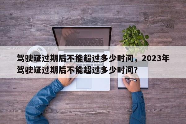 駕駛證過期后不能超過多少時(shí)間，2023年駕駛證過期后不能超過多少時(shí)間？