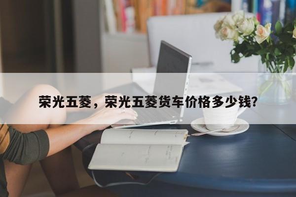 榮光五菱，榮光五菱貨車價格多少錢？