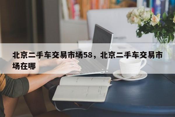 北京二手車交易市場(chǎng)58，北京二手車交易市場(chǎng)在哪
