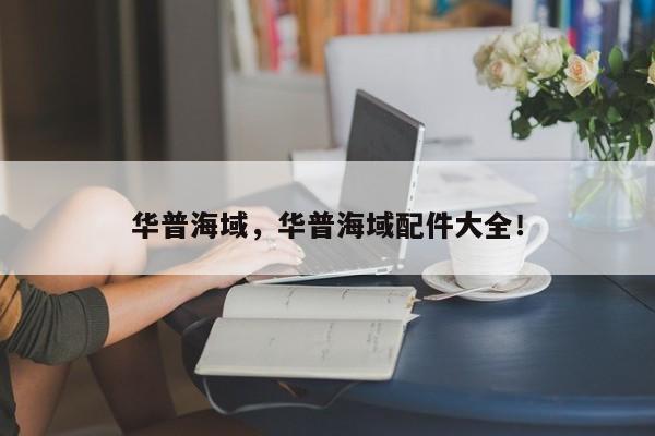 華普海域，華普海域配件大全！
