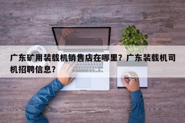 廣東礦用裝載機銷售店在哪里？廣東裝載機司機招聘信息？