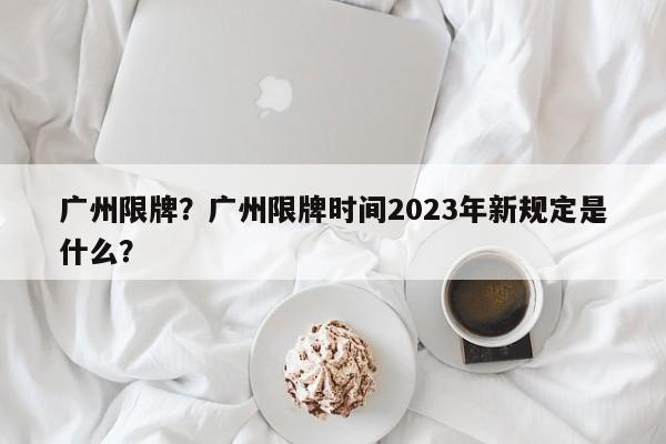 廣州限牌？廣州限牌時間2023年新規(guī)定是什么？