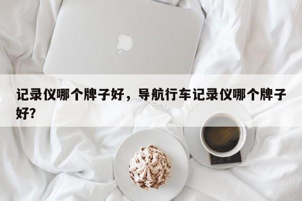 記錄儀哪個牌子好，導(dǎo)航行車記錄儀哪個牌子好？