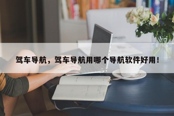 駕車導(dǎo)航，駕車導(dǎo)航用哪個(gè)導(dǎo)航軟件好用！