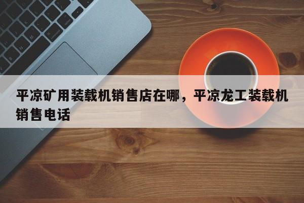 平?jīng)龅V用裝載機(jī)銷售店在哪，平?jīng)鳊埞ぱb載機(jī)銷售電話
