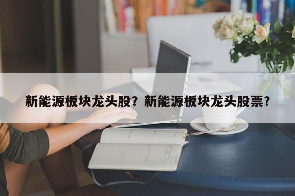 新能源板塊龍頭股？新能源板塊龍頭股票？