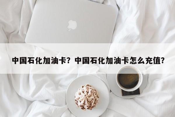 中國石化加油卡？中國石化加油卡怎么充值？