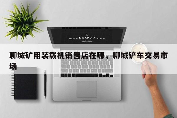 聊城礦用裝載機(jī)銷售店在哪，聊城鏟車交易市場(chǎng)