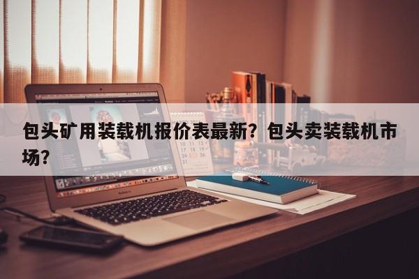 包頭礦用裝載機(jī)報(bào)價(jià)表最新？包頭賣裝載機(jī)市場？
