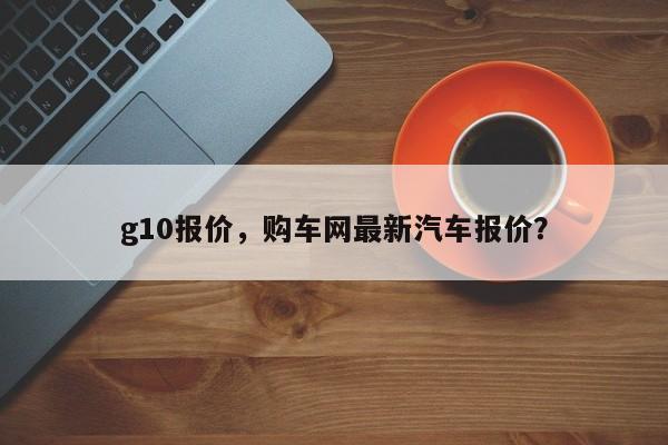 g10報(bào)價(jià)，購車網(wǎng)最新汽車報(bào)價(jià)？