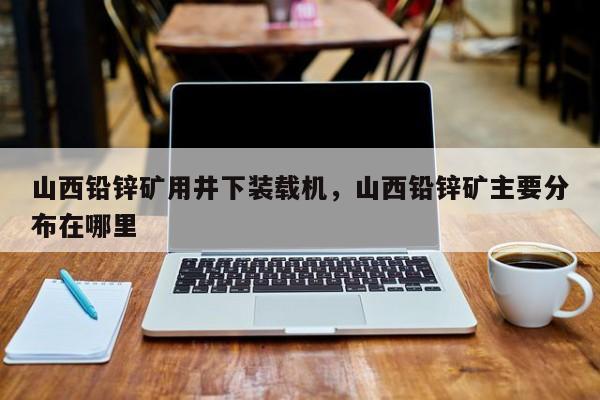 山西鉛鋅礦用井下裝載機，山西鉛鋅礦主要分布在哪里