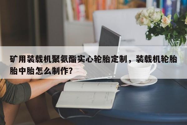 礦用裝載機(jī)聚氨酯實(shí)心輪胎定制，裝載機(jī)輪胎胎中胎怎么制作？