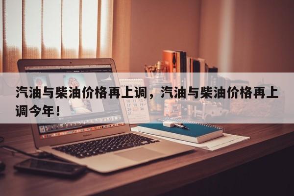 汽油與柴油價(jià)格再上調(diào)，汽油與柴油價(jià)格再上調(diào)今年！