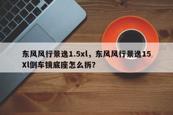 東風(fēng)風(fēng)行景逸1.5xl，東風(fēng)風(fēng)行景逸15Xl倒車鏡底座怎么拆？