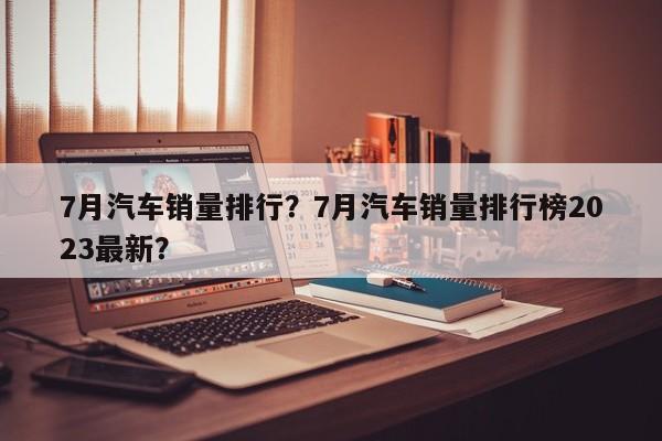 7月汽車銷量排行？7月汽車銷量排行榜2023最新？