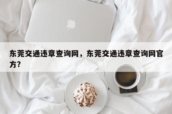 東莞交通違章查詢網(wǎng)，東莞交通違章查詢網(wǎng)官方？