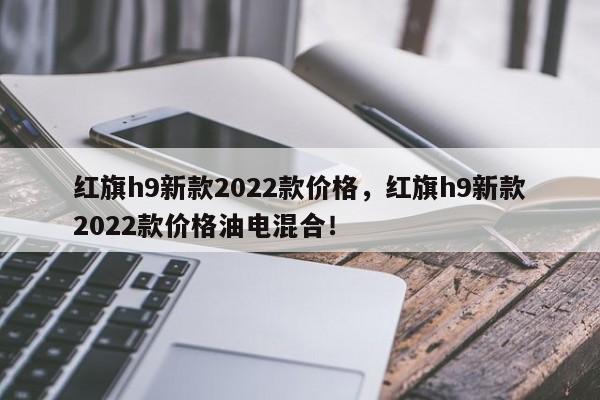 紅旗h9新款2022款價(jià)格，紅旗h9新款2022款價(jià)格油電混合！