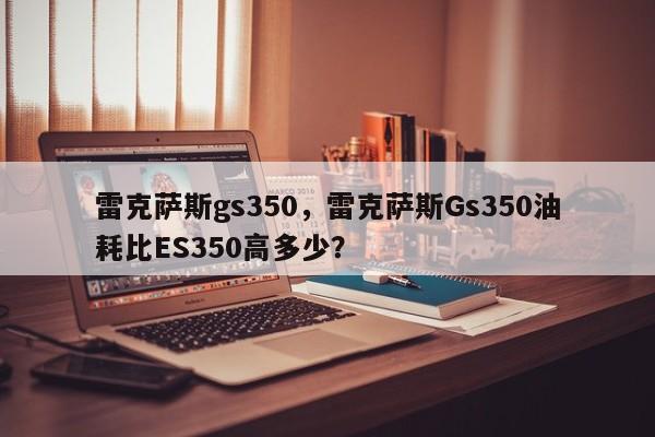 雷克薩斯gs350，雷克薩斯Gs350油耗比ES350高多少？