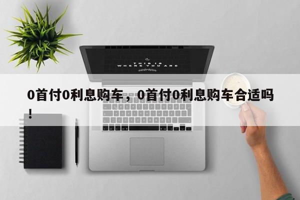 0首付0利息購車，0首付0利息購車合適嗎！