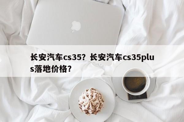 長安汽車cs35？長安汽車cs35plus落地價格？