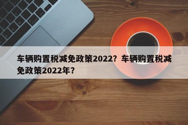 車輛購置稅減免政策2022？車輛購置稅減免政策2022年？