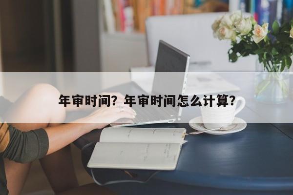 年審時間？年審時間怎么計算？