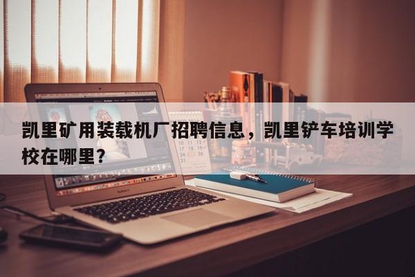 凱里礦用裝載機(jī)廠招聘信息，凱里鏟車培訓(xùn)學(xué)校在哪里？