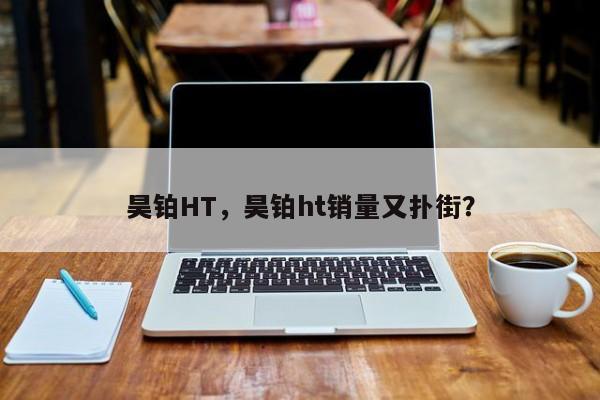 昊鉑HT，昊鉑ht銷量又撲街？