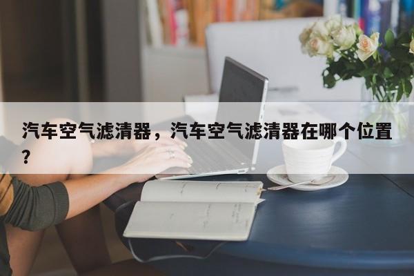 汽車空氣濾清器，汽車空氣濾清器在哪個位置？